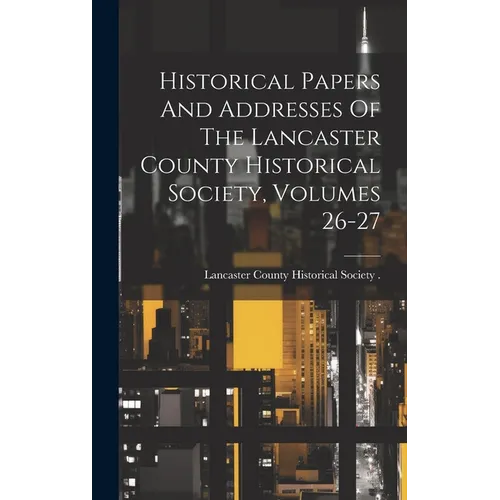 Historical Papers And Addresses Of The Lancaster County Historical Society, Volumes 26-27