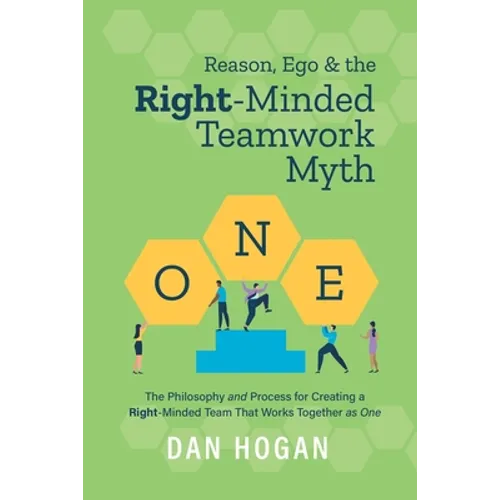 Reason, Ego, & the Right-Minded Teamwork Myth: The Philosophy and Process for Creating a Right-Minded Team That Works Together as One