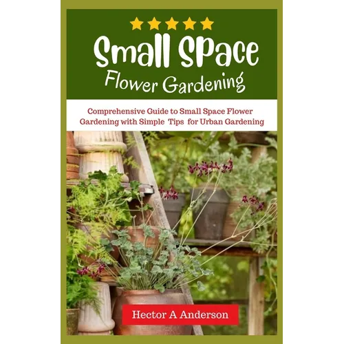 Small Space Flower Gardening: Comprehensive guide to small space flower gardening with simple ideas and tips for urban gardening