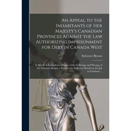 An Appeal to the Inhabitants of Her Majesty's Canadian Provinces Against the Law Authorizing Imprisonment for Debt in Canada West [microform]: in Whic