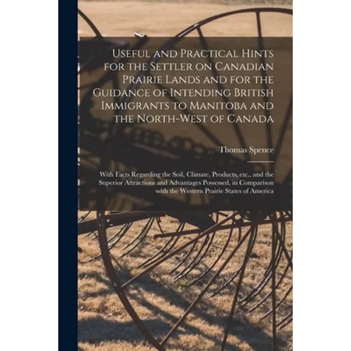 Useful and Practical Hints for the Settler on Canadian Prairie Lands and for the Guidance of Intending British Immigrants to Manitoba and the North-We