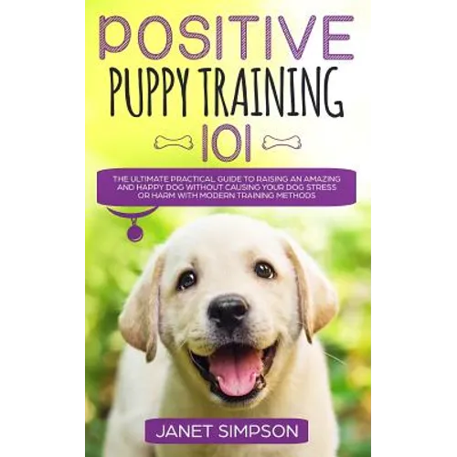 Positive Puppy Training 101: The Ultimate Practical Guide to Raising an Amazing and Happy Dog Without Causing Your Dog Stress or Harm With Modern Trai