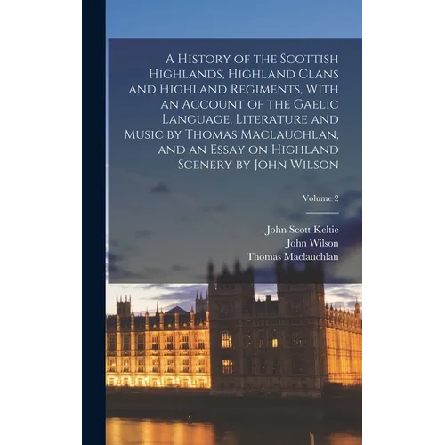 A History of the Scottish Highlands, Highland Clans and Highland Regiments, With an Account of the Gaelic Language, Literature and Music by Thomas Mac