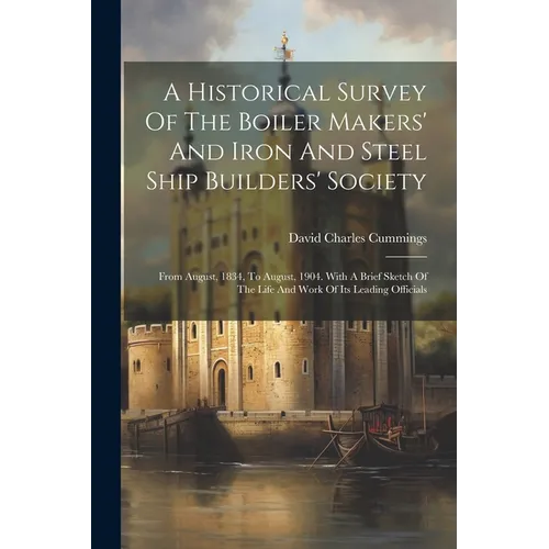 A Historical Survey Of The Boiler Makers' And Iron And Steel Ship Builders' Society: From August, 1834, To August, 1904. With A Brief Sketch Of The Li
