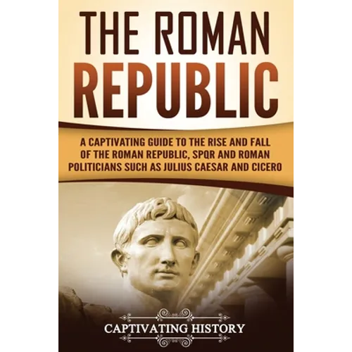 The Roman Republic: A Captivating Guide to the Rise and Fall of the Roman Republic, SPQR and Roman Politicians Such as Julius Caesar and Cicero