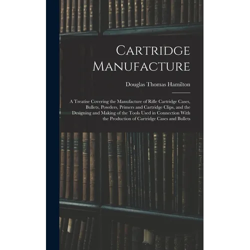 Cartridge Manufacture; a Treatise Covering the Manufacture of Rifle Cartridge Cases, Bullets, Powders, Primers and Cartridge Clips, and the Designing