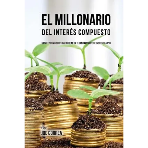 El Millonario Del Interés Compuesto: Hackee Sus Ahorros Para Crear Un Flujo Constante De Ingreso Pasivo