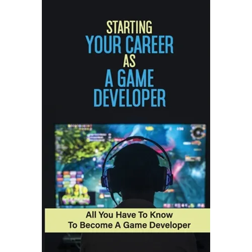Starting Your Career As A Game Developer: All You Have To Know To Become A Game Developer: Create Big Blockbuster Aaa Games