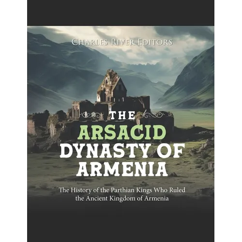 The Arsacid Dynasty of Armenia: The History of the Parthian Kings Who Ruled the Ancient Kingdom of Armenia