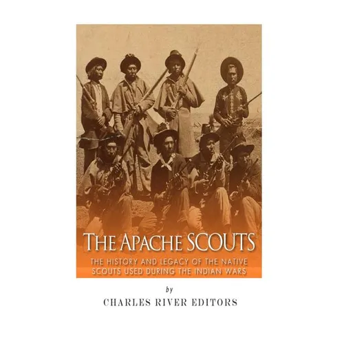 The Apache Scouts: The History and Legacy of the Native Scouts Used During the Indian Wars