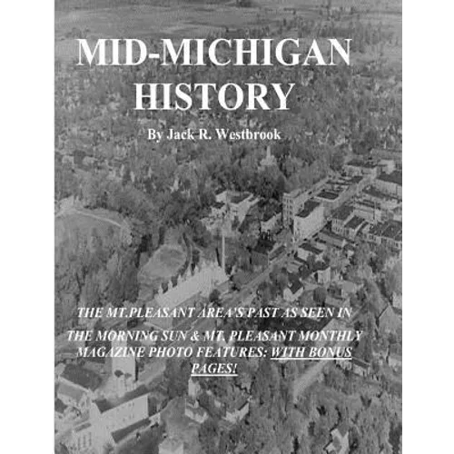 Mid-Michigan History: The Mt. Pleasant Area As Seen in The Morning Sun & Mt. Pleasant Monthly Magazine Photo Features: With Bonus Pages