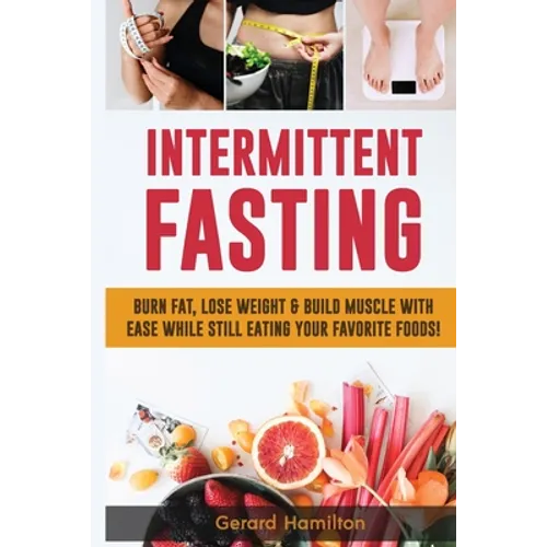 Intermittent Fasting: Burn Fat, Lose Weight And Build Muscle With Ease While Still Eating Your Favorite Foods!