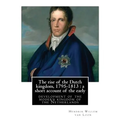 The rise of the Dutch kingdom, 1795-1813: a short account of the early: development of the modern kingdom of the Netherlands, By Hendrik Willem van Lo