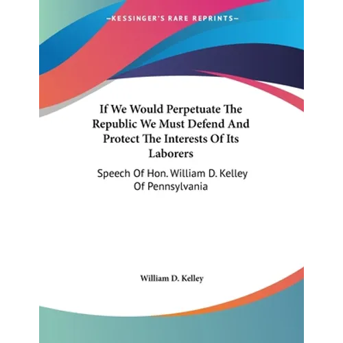 If We Would Perpetuate The Republic We Must Defend And Protect The Interests Of Its Laborers: Speech Of Hon. William D. Kelley Of Pennsylvania