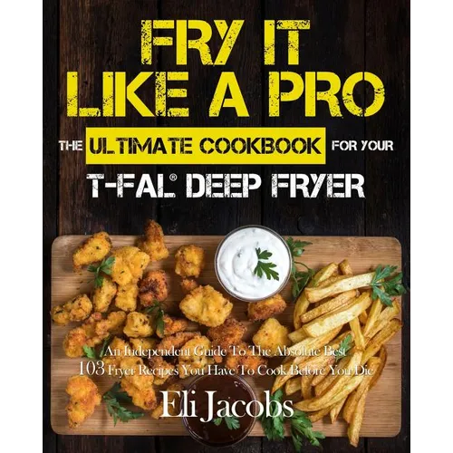 Fry It Like A Pro The Ultimate Cookbook for Your T-fal Deep Fryer: An Independent Guide to the Absolute Best 103 Fryer Recipes You Have to Cook Before