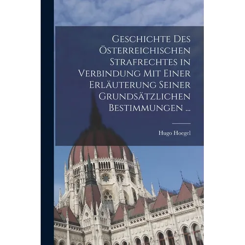 Geschichte Des Österreichischen Strafrechtes in Verbindung Mit Einer Erläuterung Seiner Grundsätzlichen Bestimmungen ...