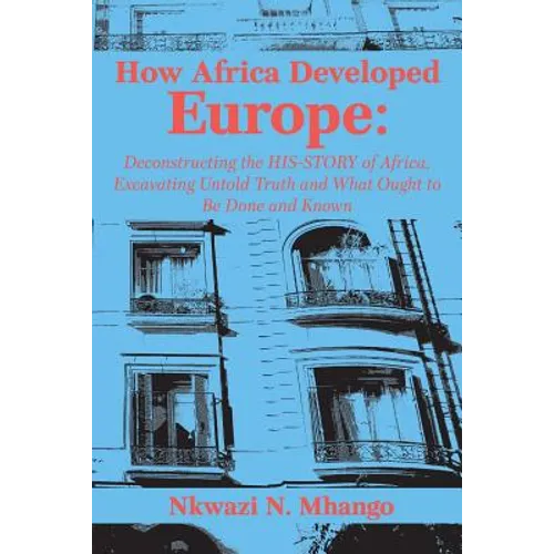 How Africa Developed Europe: Deconstructing the His-story of Africa, Excavating Untold Truth and What Ought to Be Done and Known