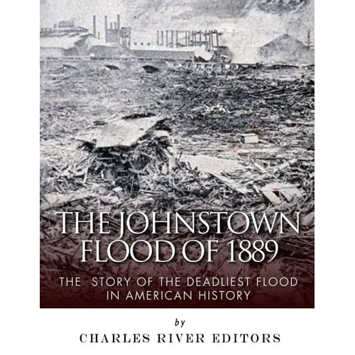 The Johnstown Flood of 1889: The Story of the Deadliest Flood in American History