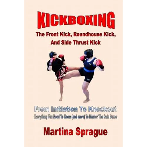 Kickboxing: The Front Kick, Roundhouse Kick, And Side Thrust Kick: From Initiation To Knockout: Everything You Need To Know (and more) To Master The P