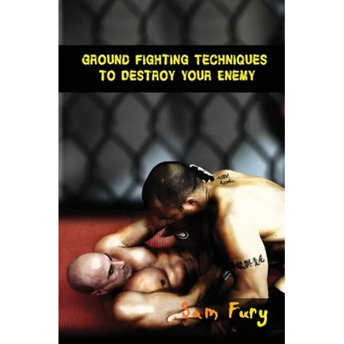 Ground Fighting Techniques to Destroy Your Enemy: Street Based Ground Fighting, Brazilian Jiu Jitsu, and Mixed Martial Arts Fighting Techniques