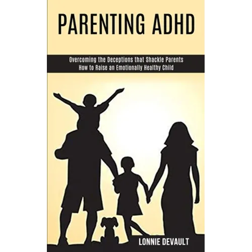 Parenting Adhd: Overcoming the Deceptions that Shackle Parents (How to Raise an Emotionally Healthy Child)