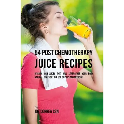 54 Post Chemotherapy Juice Recipes: Vitamin Rich Juices That Will Strengthen Your Body Naturally without the Use of Pills and Medicine
