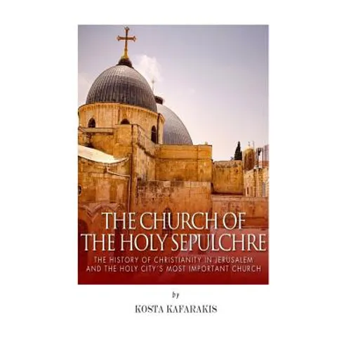 The Church of the Holy Sepulchre: The History of Christianity in Jerusalem and the Holy City's Most Important Church
