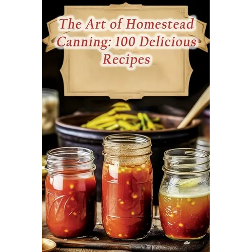 The Art of Homestead Canning: 100 Delicious Recipes