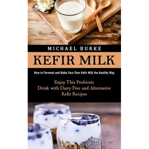 Kefir Milk: How to Ferment and Make Your Own Kefir Milk the Healthy Way (Enjoy This Probiotic Drink with Dairy Free and Alternative Kefir Recipes)