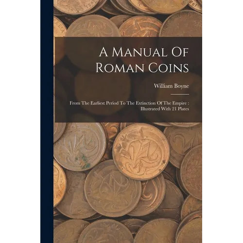 A Manual Of Roman Coins: From The Earliest Period To The Extinction Of The Empire: Illustrated With 21 Plates
