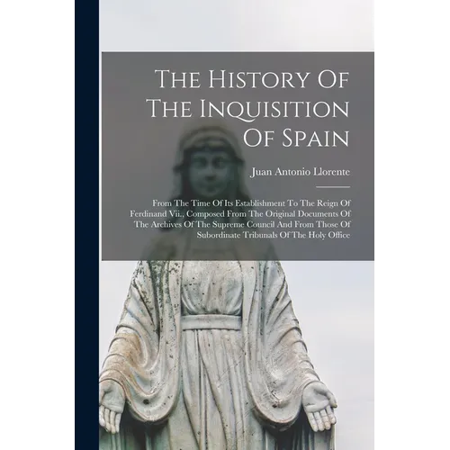 The History Of The Inquisition Of Spain: From The Time Of Its Establishment To The Reign Of Ferdinand Vii., Composed From The Original Documents Of Th