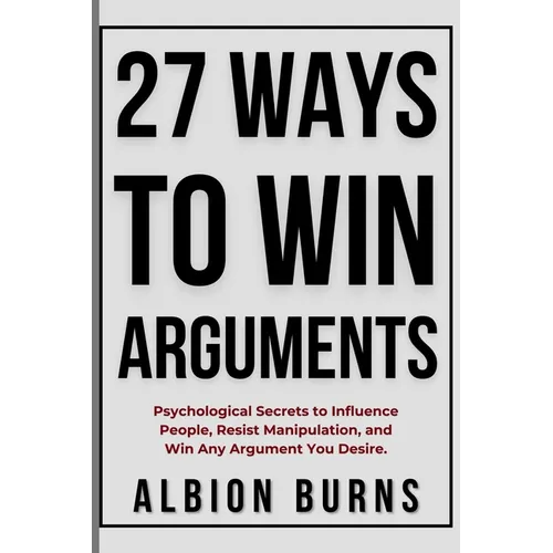 27 Ways to Win Arguments: Psychological Secrets to Influence People, Resist Manipulation, and Win Any Argument You Desire