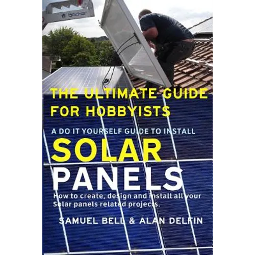 The Ultimate Guide for Hobbyists a Do It Yourself Guide to Install Solar Panels: How to Create, Design and Install All Your Solar Panels Related Proje