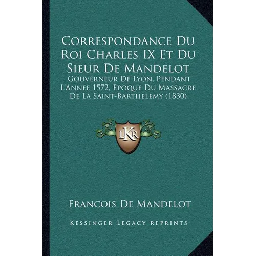 Correspondance Du Roi Charles IX Et Du Sieur De Mandelot: Gouverneur De Lyon, Pendant L'Annee 1572, Epoque Du Massacre De La Saint-Barthelemy (1830)