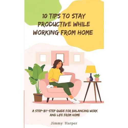 10 Tips To Stay Productive While Working From Home: A Step-by- Step Guide for Balancing Work and Life from Home