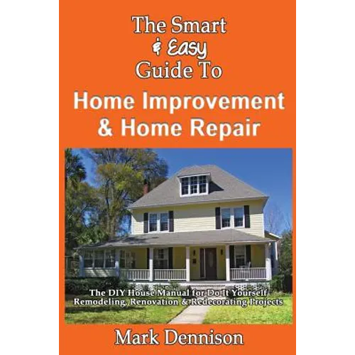The Smart & Easy Guide To Home Improvement & Home Repair: The DIY House Manual for Do It Yourself Remodeling, Renovation & Redecorating Projects
