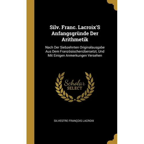 Silv. Franc. Lacroix'S Anfangsgründe Der Arithmetik: Nach Der Siebzehnten Originalausgabe Aus Dem Französischenübersetzt, Und Mit Einigen Anmerkungen