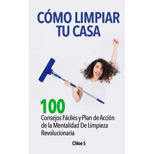 Cómo Limpiar Tu Casa: 100 Consejos Fáciles y Plan de Acción de la Mentalidad De Limpieza Revolucionaria