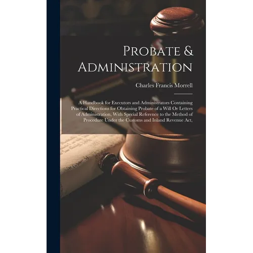 Probate & Administration: A Handbook for Executors and Administrators Containing Practical Directions for Obtaining Probate of a Will Or Letters