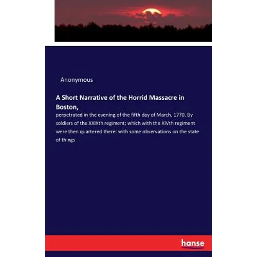 A Short Narrative of the Horrid Massacre in Boston,: perpetrated in the evening of the fifth day of March, 1770. By soldiers of the XXIXth regiment; w