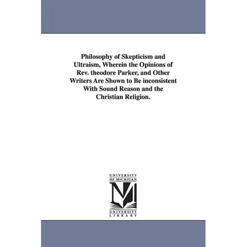 Philosophy of Skepticism and Ultraism, Wherein the Opinions of Rev. theodore Parker, and Other Writers Are Shown to Be inconsistent With Sound Reason