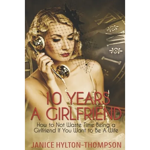 10 Years A Girlfriend: How to NOT Waste Time Being a Girlfriend if You Want to be a Wife
