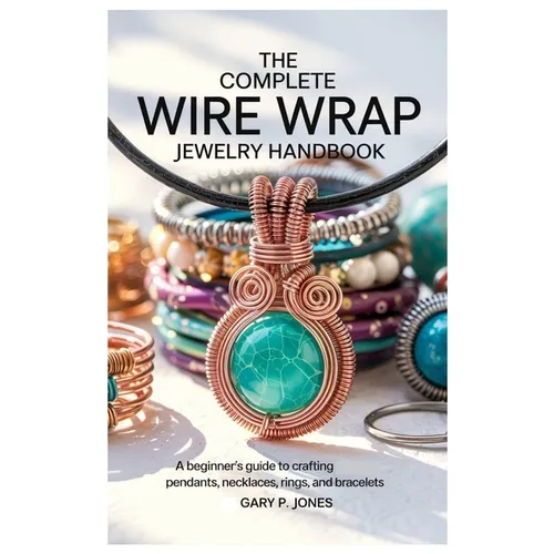 The Complete Wire Wrap Jewelry Handbook: A Beginner's Guide to Crafting Pendants, Necklaces, Rings, and Bracelets