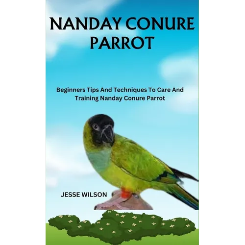 Nanday Conure Parrot: Beginners Tips And Techniques To Care And Training Nanday Conure Parrot