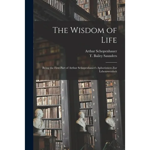 The Wisdom of Life: Being the First Part of Arthur Schopenhauer's Aphorismen Zur Lebensweisheit