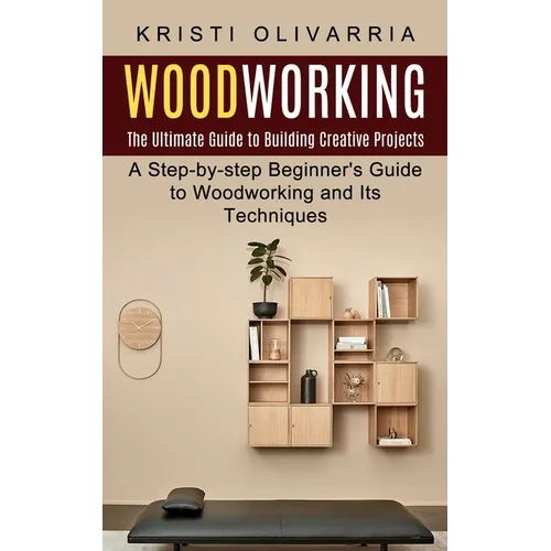 Woodworking: The Ultimate Guide to Building Creative Projects (A Step-by-step Beginner's Guide to Woodworking and Its Techniques)