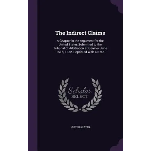 The Indirect Claims: A Chapter in the Argument for the United States Submitted to the Tribunal of Arbitration at Geneva, June 15Th, 1872. R
