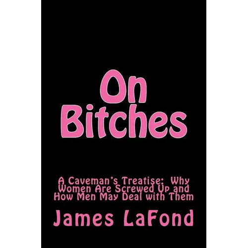 On Bitches: A Caveman's Treatise: Why Women Are Screwed Up and How Men May Deal with Them