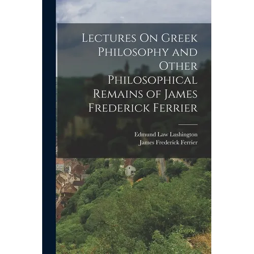 Lectures On Greek Philosophy and Other Philosophical Remains of James Frederick Ferrier