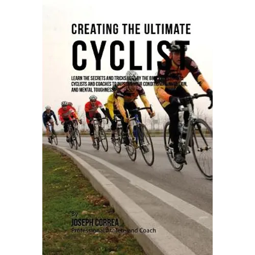 Creating the Ultimate Cyclist: Learn the Secrets and Tricks Used by the Best Professional Cyclists and Coaches to Improve Your Conditioning, Nutritio